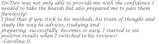 Dr.Dev was not only able to provide me with the confidence I needed to take the boards but also prepared me to pass them flawlessly! I find that if you stick to his methods, his train of thought and study the way he advices, studying and preparing successfully becomes so easy. I started to see positive results when I switched to his reviews! –Carolina O.