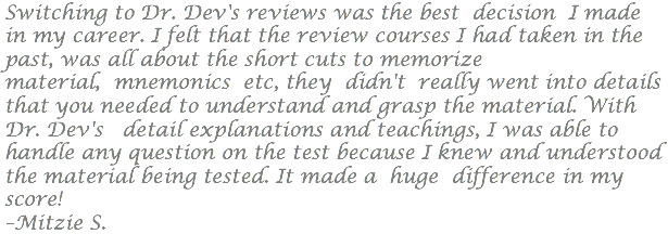 Switching to Dr. Dev's reviews was the best decision I made in my career. I felt that the review courses I had taken in the past, was all about the short cuts to memorize material, mnemonics etc, they didn't really went into details that you needed to understand and grasp the material. With Dr. Dev's detail explanations and teachings, I was able to handle any question on the test because I knew and understood the material being tested. It made a huge difference in my score! –Mitzie S.