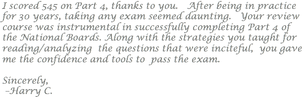 I scored 545 on Part 4, thanks to you. After being in practice for 30 years, taking any exam seemed daunting. Your review course was instrumental in successfully completing Part 4 of the National Boards. Along with the strategies you taught for reading/analyzing the questions that were inciteful, you gave me the confidence and tools to pass the exam. Sincerely, –Harry C.