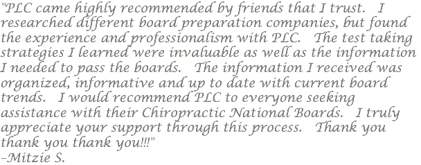 "PLC came highly recommended by friends that I trust. I researched different board preparation companies, but found the experience and professionalism with PLC. The test taking strategies I learned were invaluable as well as the information I needed to pass the boards. The information I received was organized, informative and up to date with current board trends. I would recommend PLC to everyone seeking assistance with their Chiropractic National Boards. I truly appreciate your support through this process. Thank you thank you thank you!!!" –Mitzie S.