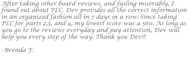 After taking other board reviews, and failing miserably, I found out about PLC. Dev provides all the correct information in an organized fashion all in 7 days in a row. Since taking PLC for parts 2,3, and 4, my lowest score was a 560. As long as you go to the reviews everyday and pay attention, Dev will help you every step of the way. Thank you Dev!!! –Brenda F.