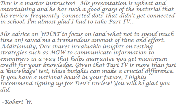 Dev is a master instructor! His presentation is upbeat and entertaining and he has such a good grasp of the material that his review frequently 'connected dots' that didn't get connected in school. I'm almost glad I had to take Part IV… His advice on WHAT to focus on (and what not to spend much time on) saved me a tremendous amount of time and effort. Additionally, Dev shares invaluable insights on testing strategies such as HOW to communicate information to examiners in a way that helps guarantee you get maximum credit for your knowledge. Given that Part IV is more than just a 'knowledge' test, these insights can make a crucial difference. If you have a national board in your future, I highly recommend signing up for Dev's review! You will be glad you did. –Robert W.