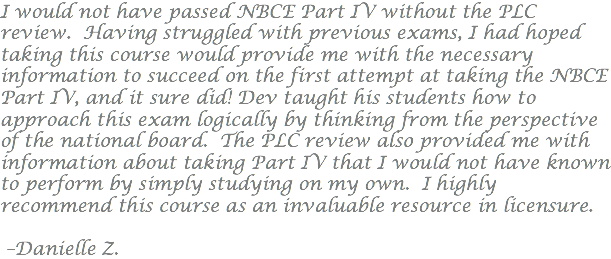 I would not have passed NBCE Part IV without the PLC review. Having struggled with previous exams, I had hoped taking this course would provide me with the necessary information to succeed on the first attempt at taking the NBCE Part IV, and it sure did! Dev taught his students how to approach this exam logically by thinking from the perspective of the national board. The PLC review also provided me with information about taking Part IV that I would not have known to perform by simply studying on my own. I highly recommend this course as an invaluable resource in licensure. –Danielle Z.